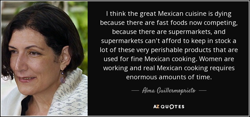 I think the great Mexican cuisine is dying because there are fast foods now competing, because there are supermarkets, and supermarkets can't afford to keep in stock a lot of these very perishable products that are used for fine Mexican cooking. Women are working and real Mexican cooking requires enormous amounts of time. - Alma Guillermoprieto
