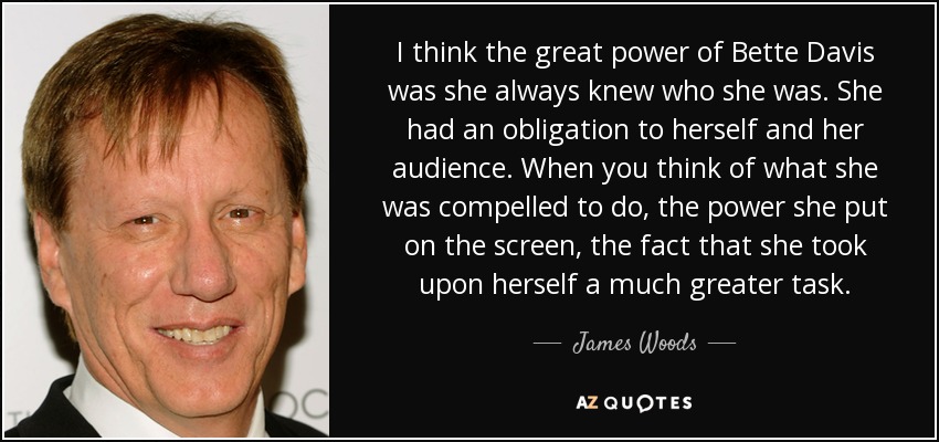 I think the great power of Bette Davis was she always knew who she was. She had an obligation to herself and her audience. When you think of what she was compelled to do, the power she put on the screen, the fact that she took upon herself a much greater task. - James Woods