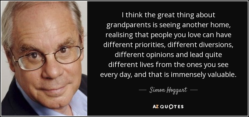I think the great thing about grandparents is seeing another home, realising that people you love can have different priorities, different diversions, different opinions and lead quite different lives from the ones you see every day, and that is immensely valuable. - Simon Hoggart