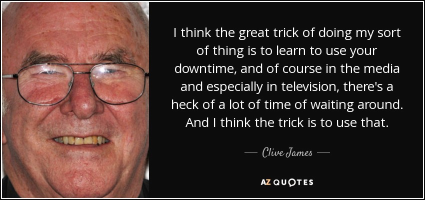 I think the great trick of doing my sort of thing is to learn to use your downtime, and of course in the media and especially in television, there's a heck of a lot of time of waiting around. And I think the trick is to use that. - Clive James
