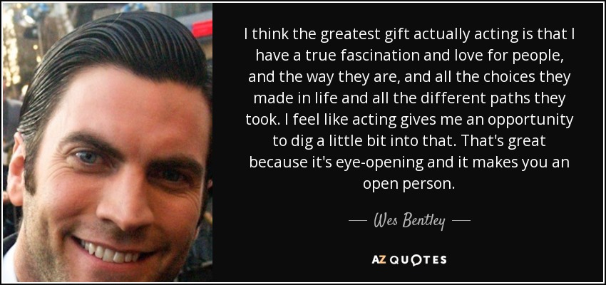 I think the greatest gift actually acting is that I have a true fascination and love for people, and the way they are, and all the choices they made in life and all the different paths they took. I feel like acting gives me an opportunity to dig a little bit into that. That's great because it's eye-opening and it makes you an open person. - Wes Bentley