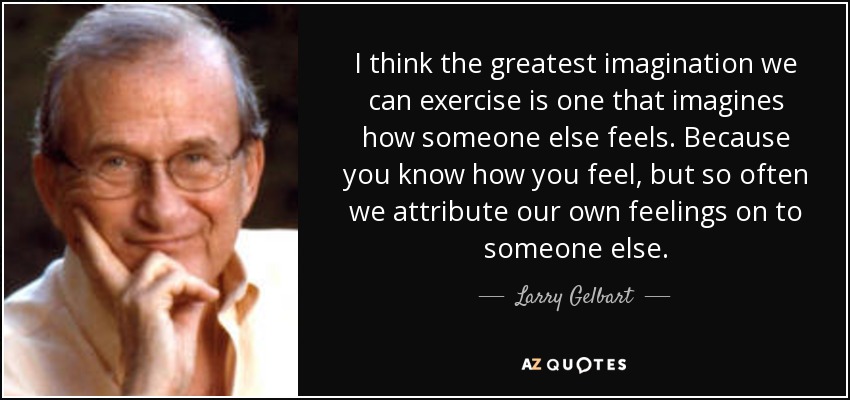 I think the greatest imagination we can exercise is one that imagines how someone else feels. Because you know how you feel, but so often we attribute our own feelings on to someone else. - Larry Gelbart