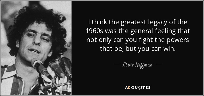 I think the greatest legacy of the 1960s was the general feeling that not only can you fight the powers that be, but you can win. - Abbie Hoffman