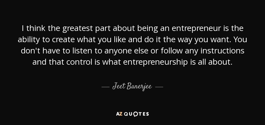 I think the greatest part about being an entrepreneur is the ability to create what you like and do it the way you want. You don't have to listen to anyone else or follow any instructions and that control is what entrepreneurship is all about. - Jeet Banerjee