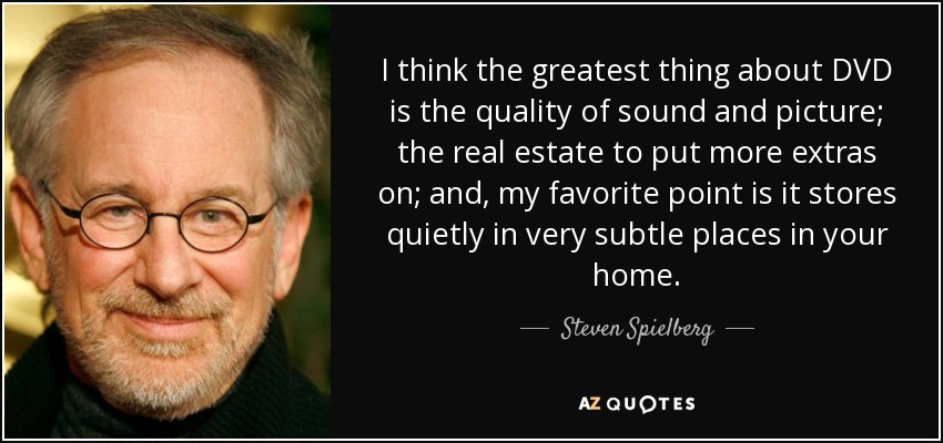 I think the greatest thing about DVD is the quality of sound and picture; the real estate to put more extras on; and, my favorite point is it stores quietly in very subtle places in your home . - Steven Spielberg