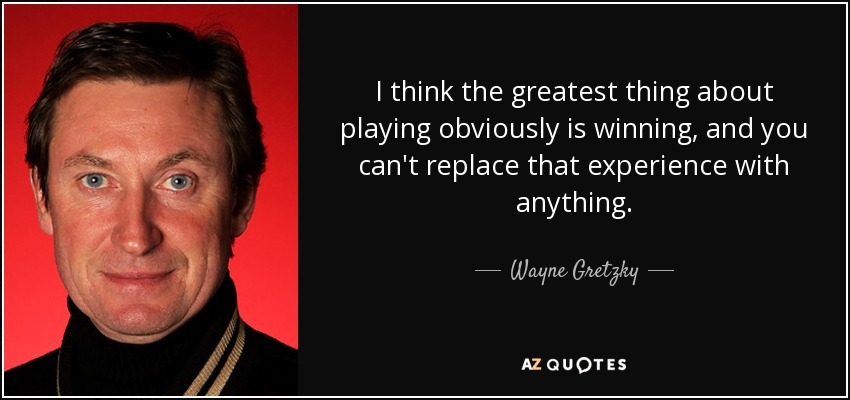 I think the greatest thing about playing obviously is winning, and you can't replace that experience with anything. - Wayne Gretzky