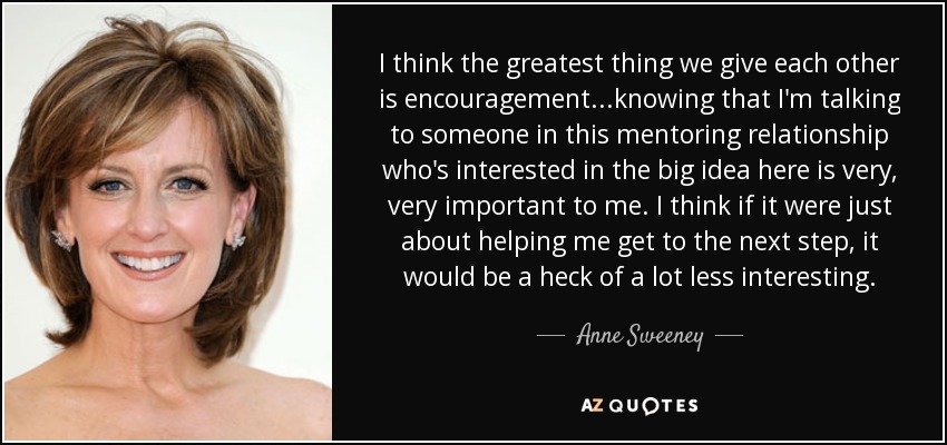 I think the greatest thing we give each other is encouragement...knowing that I'm talking to someone in this mentoring relationship who's interested in the big idea here is very, very important to me. I think if it were just about helping me get to the next step, it would be a heck of a lot less interesting. - Anne Sweeney
