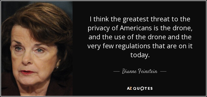 I think the greatest threat to the privacy of Americans is the drone, and the use of the drone and the very few regulations that are on it today. - Dianne Feinstein