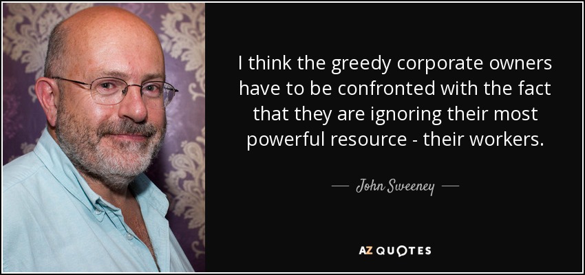 I think the greedy corporate owners have to be confronted with the fact that they are ignoring their most powerful resource - their workers. - John Sweeney
