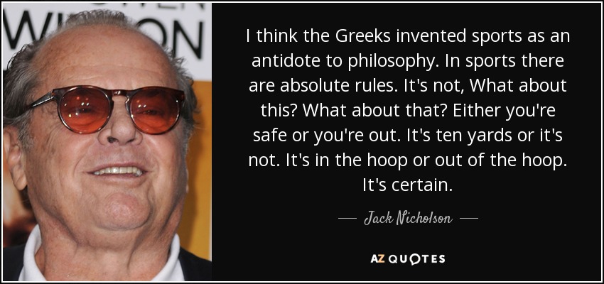 I think the Greeks invented sports as an antidote to philosophy. In sports there are absolute rules. It's not, What about this? What about that? Either you're safe or you're out. It's ten yards or it's not. It's in the hoop or out of the hoop. It's certain. - Jack Nicholson