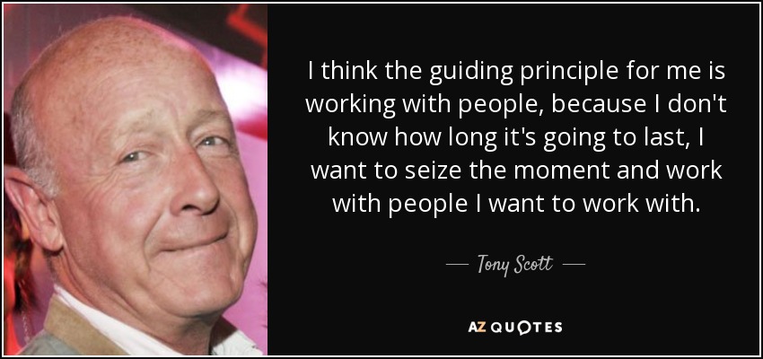 I think the guiding principle for me is working with people, because I don't know how long it's going to last, I want to seize the moment and work with people I want to work with. - Tony Scott
