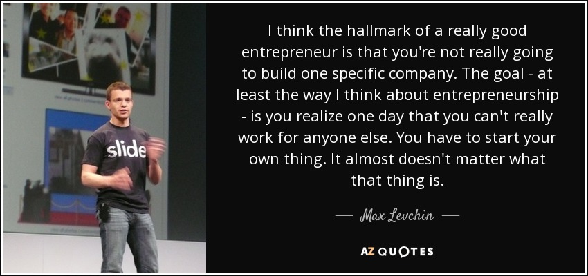 I think the hallmark of a really good entrepreneur is that you're not really going to build one specific company. The goal - at least the way I think about entrepreneurship - is you realize one day that you can't really work for anyone else. You have to start your own thing. It almost doesn't matter what that thing is. - Max Levchin