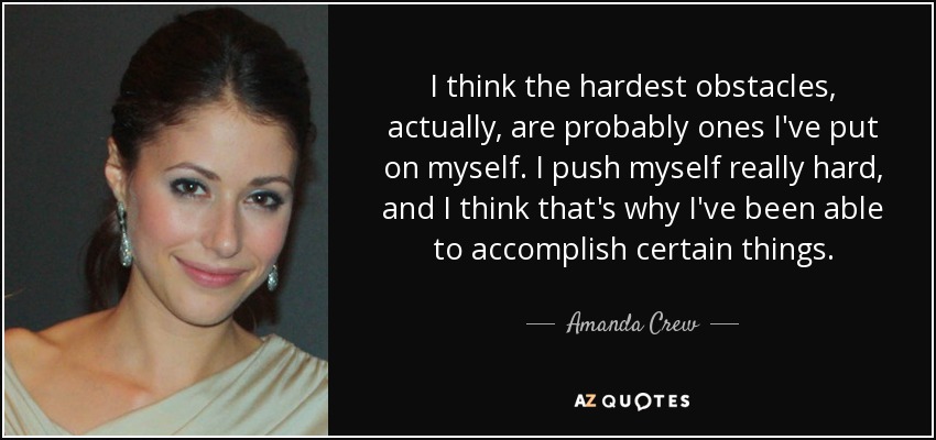 I think the hardest obstacles, actually, are probably ones I've put on myself. I push myself really hard, and I think that's why I've been able to accomplish certain things. - Amanda Crew