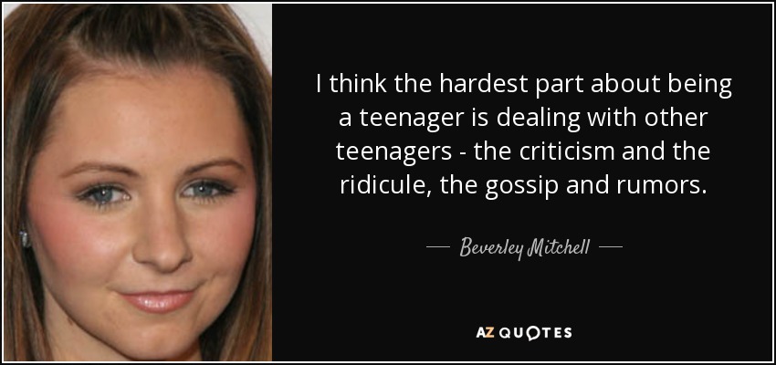 I think the hardest part about being a teenager is dealing with other teenagers - the criticism and the ridicule, the gossip and rumors. - Beverley Mitchell
