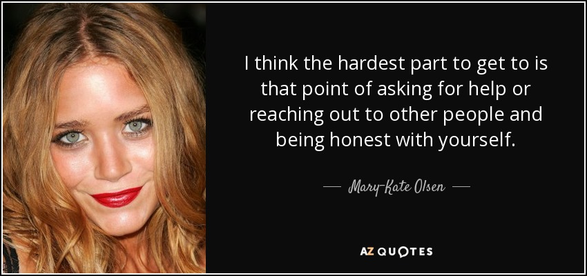 I think the hardest part to get to is that point of asking for help or reaching out to other people and being honest with yourself. - Mary-Kate Olsen