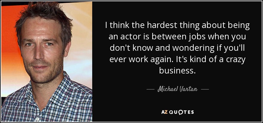 I think the hardest thing about being an actor is between jobs when you don't know and wondering if you'll ever work again. It's kind of a crazy business. - Michael Vartan