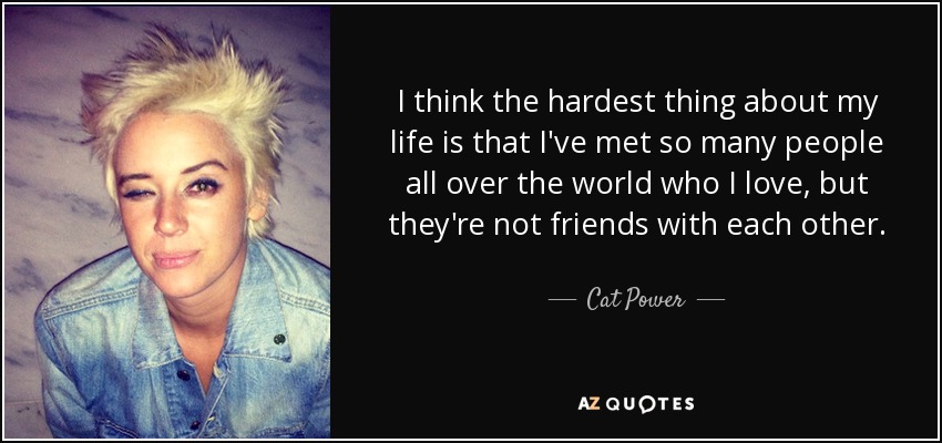 I think the hardest thing about my life is that I've met so many people all over the world who I love, but they're not friends with each other. - Cat Power