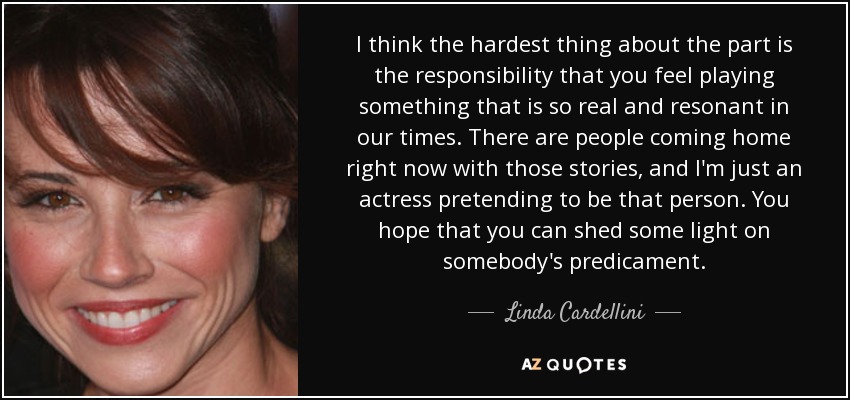 I think the hardest thing about the part is the responsibility that you feel playing something that is so real and resonant in our times. There are people coming home right now with those stories, and I'm just an actress pretending to be that person. You hope that you can shed some light on somebody's predicament. - Linda Cardellini