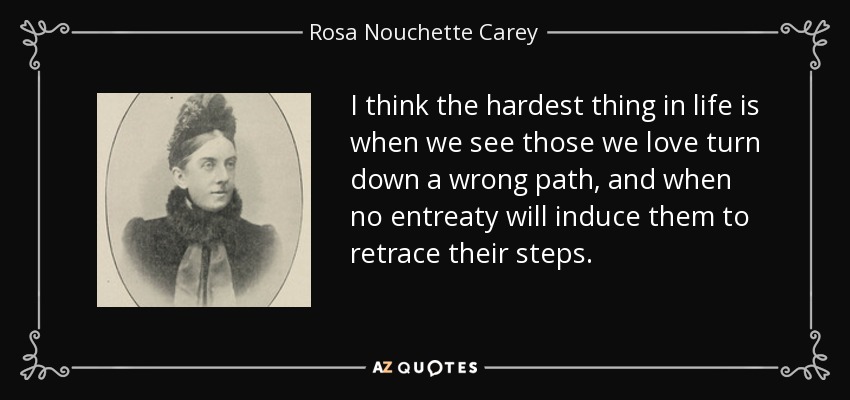 I think the hardest thing in life is when we see those we love turn down a wrong path, and when no entreaty will induce them to retrace their steps. - Rosa Nouchette Carey