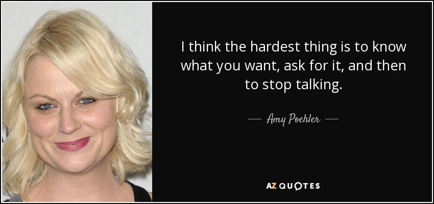 I think the hardest thing is to know what you want, ask for it, and then to stop talking. - Amy Poehler