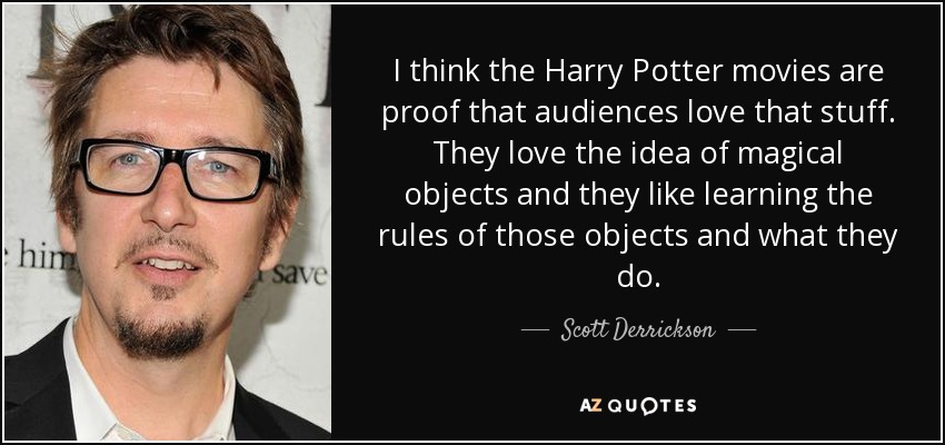 I think the Harry Potter movies are proof that audiences love that stuff. They love the idea of magical objects and they like learning the rules of those objects and what they do. - Scott Derrickson