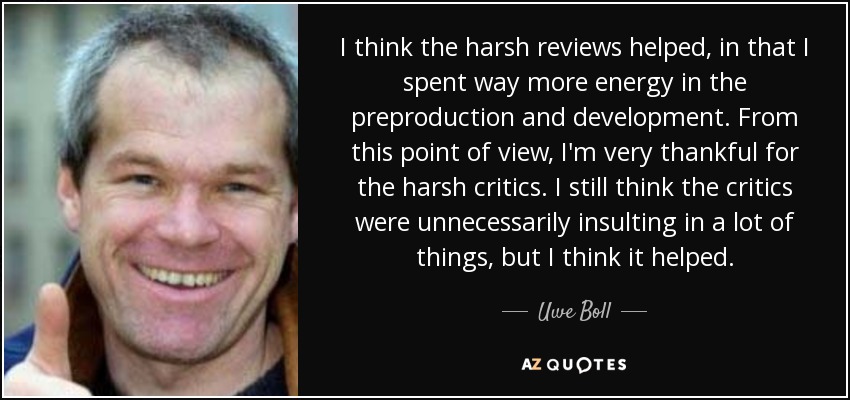 I think the harsh reviews helped, in that I spent way more energy in the preproduction and development. From this point of view, I'm very thankful for the harsh critics. I still think the critics were unnecessarily insulting in a lot of things, but I think it helped. - Uwe Boll