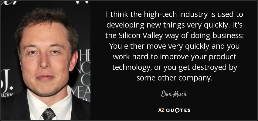 I think the high-tech industry is used to developing new things very quickly. It's the Silicon Valley way of doing business: You either move very quickly and you work hard to improve your product technology, or you get destroyed by some other company. - Elon Musk