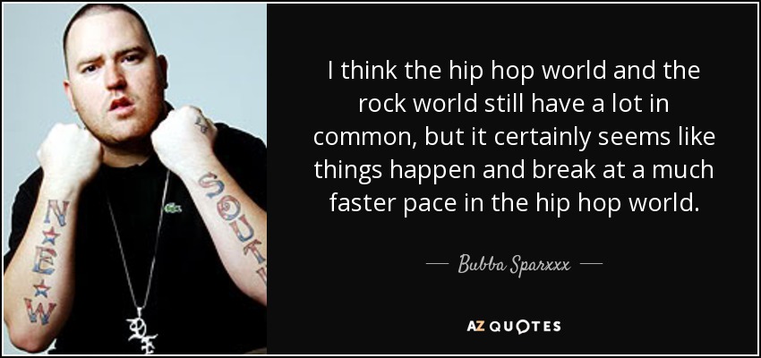 I think the hip hop world and the rock world still have a lot in common, but it certainly seems like things happen and break at a much faster pace in the hip hop world. - Bubba Sparxxx