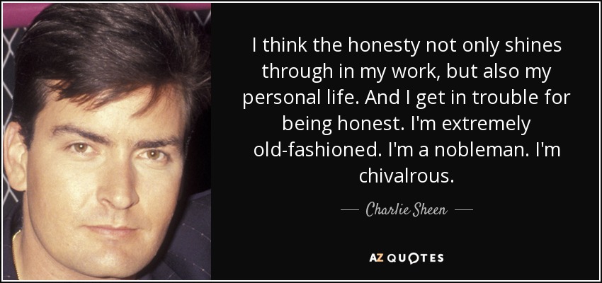 I think the honesty not only shines through in my work, but also my personal life. And I get in trouble for being honest. I'm extremely old-fashioned. I'm a nobleman. I'm chivalrous. - Charlie Sheen