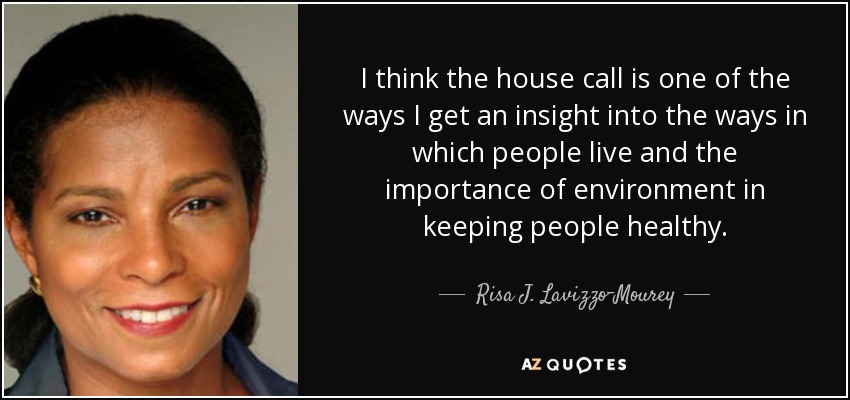 I think the house call is one of the ways I get an insight into the ways in which people live and the importance of environment in keeping people healthy. - Risa J. Lavizzo-Mourey