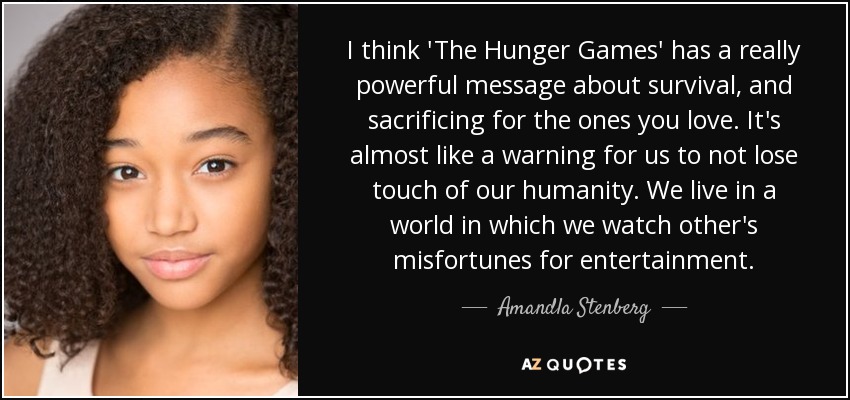 I think 'The Hunger Games' has a really powerful message about survival, and sacrificing for the ones you love. It's almost like a warning for us to not lose touch of our humanity. We live in a world in which we watch other's misfortunes for entertainment. - Amandla Stenberg