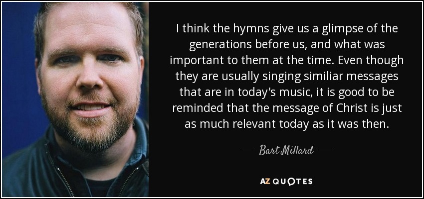 I think the hymns give us a glimpse of the generations before us, and what was important to them at the time. Even though they are usually singing similiar messages that are in today's music, it is good to be reminded that the message of Christ is just as much relevant today as it was then. - Bart Millard