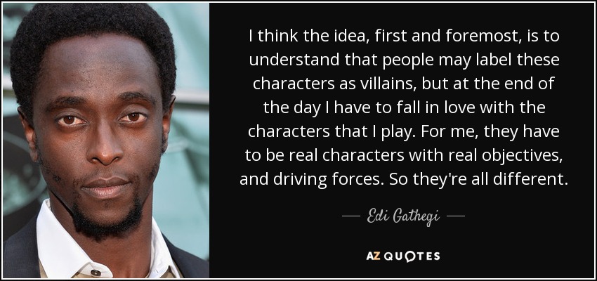 I think the idea, first and foremost, is to understand that people may label these characters as villains, but at the end of the day I have to fall in love with the characters that I play. For me, they have to be real characters with real objectives, and driving forces. So they're all different. - Edi Gathegi