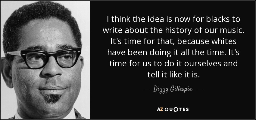 I think the idea is now for blacks to write about the history of our music. It's time for that, because whites have been doing it all the time. It's time for us to do it ourselves and tell it like it is. - Dizzy Gillespie