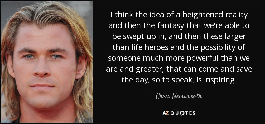 I think the idea of a heightened reality and then the fantasy that we're able to be swept up in, and then these larger than life heroes and the possibility of someone much more powerful than we are and greater, that can come and save the day, so to speak, is inspiring. - Chris Hemsworth