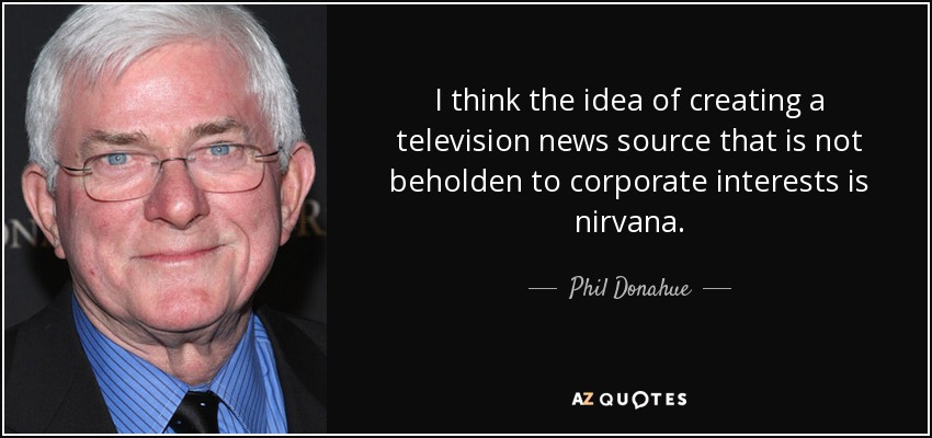 I think the idea of creating a television news source that is not beholden to corporate interests is nirvana. - Phil Donahue