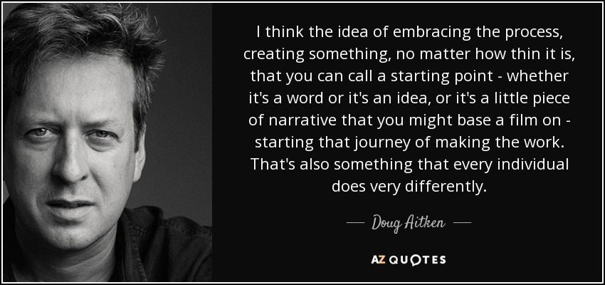 I think the idea of embracing the process, creating something, no matter how thin it is, that you can call a starting point - whether it's a word or it's an idea, or it's a little piece of narrative that you might base a film on - starting that journey of making the work. That's also something that every individual does very differently. - Doug Aitken