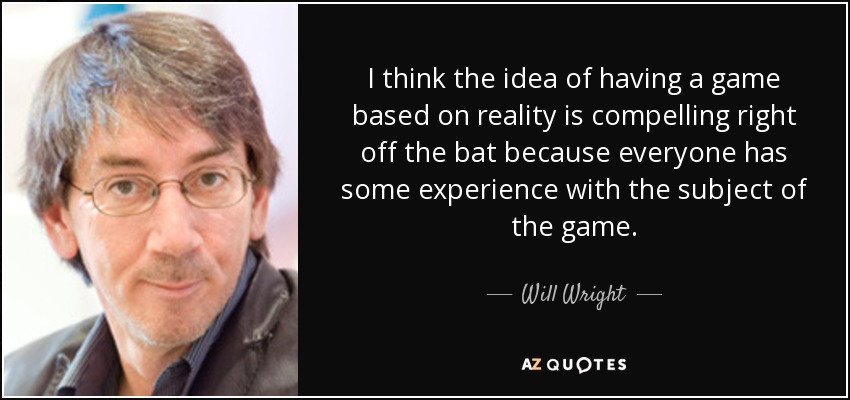 I think the idea of having a game based on reality is compelling right off the bat because everyone has some experience with the subject of the game. - Will Wright