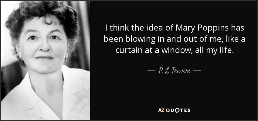 I think the idea of Mary Poppins has been blowing in and out of me, like a curtain at a window, all my life. - P. L. Travers