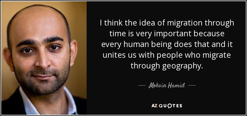 I think the idea of migration through time is very important because every human being does that and it unites us with people who migrate through geography. - Mohsin Hamid