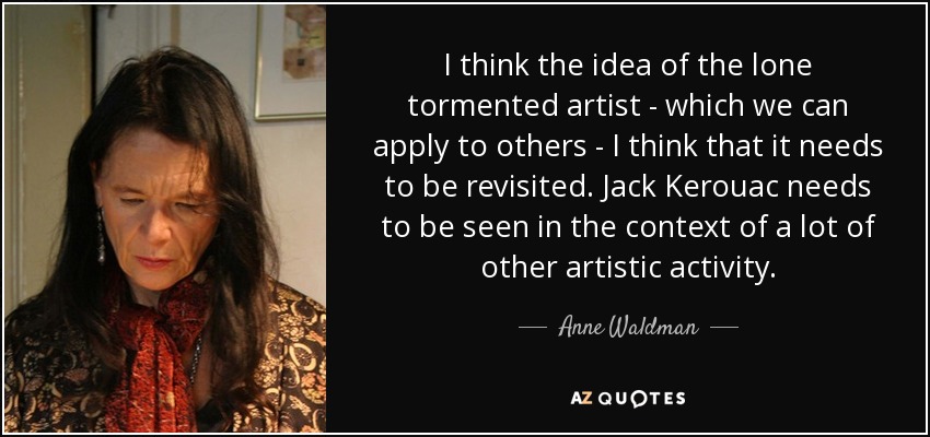 I think the idea of the lone tormented artist - which we can apply to others - I think that it needs to be revisited. Jack Kerouac needs to be seen in the context of a lot of other artistic activity. - Anne Waldman