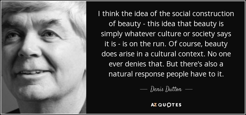 I think the idea of the social construction of beauty - this idea that beauty is simply whatever culture or society says it is - is on the run. Of course, beauty does arise in a cultural context. No one ever denies that. But there's also a natural response people have to it. - Denis Dutton