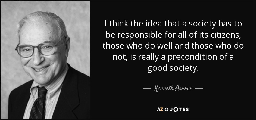 I think the idea that a society has to be responsible for all of its citizens, those who do well and those who do not, is really a precondition of a good society. - Kenneth Arrow