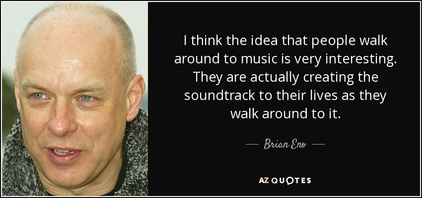 I think the idea that people walk around to music is very interesting. They are actually creating the soundtrack to their lives as they walk around to it. - Brian Eno