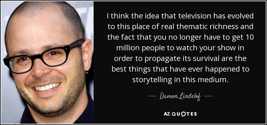 I think the idea that television has evolved to this place of real thematic richness and the fact that you no longer have to get 10 million people to watch your show in order to propagate its survival are the best things that have ever happened to storytelling in this medium. - Damon Lindelof