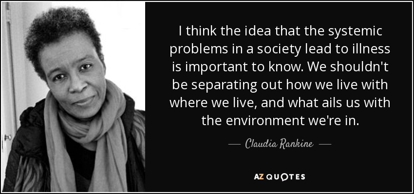 I think the idea that the systemic problems in a society lead to illness is important to know. We shouldn't be separating out how we live with where we live, and what ails us with the environment we're in. - Claudia Rankine