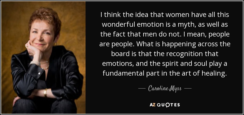 I think the idea that women have all this wonderful emotion is a myth, as well as the fact that men do not. I mean, people are people. What is happening across the board is that the recognition that emotions, and the spirit and soul play a fundamental part in the art of healing. - Caroline Myss