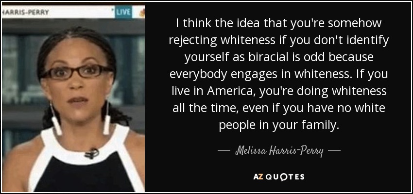 I think the idea that you're somehow rejecting whiteness if you don't identify yourself as biracial is odd because everybody engages in whiteness. If you live in America, you're doing whiteness all the time, even if you have no white people in your family. - Melissa Harris-Perry