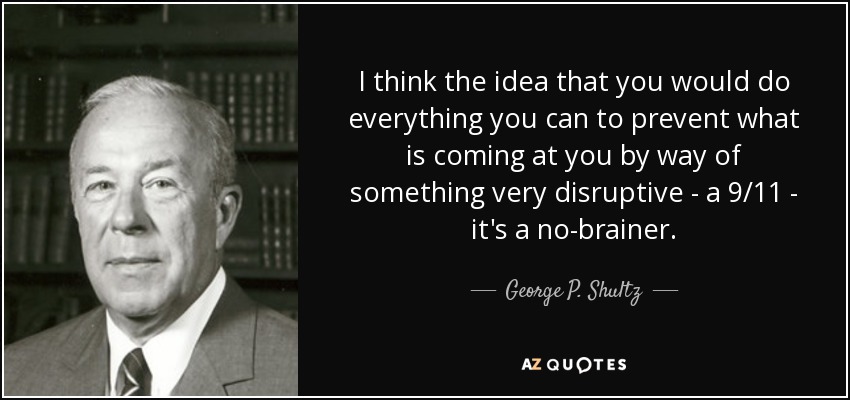 I think the idea that you would do everything you can to prevent what is coming at you by way of something very disruptive - a 9/11 - it's a no-brainer. - George P. Shultz