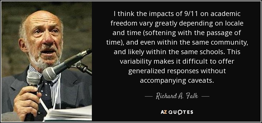 I think the impacts of 9/11 on academic freedom vary greatly depending on locale and time (softening with the passage of time), and even within the same community, and likely within the same schools. This variability makes it difficult to offer generalized responses without accompanying caveats. - Richard A. Falk